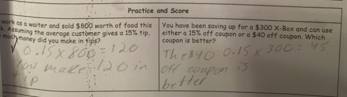 Based on her "practice and score" mini-quiz data, this student understands the concept mathematically on how to find a tip or a discount. However, in the second problem, despite finding out that the 15% off coupon gave a $45 discount, she still answered that the $40 off coupon is better. This tells me that she was very successful in going through the motions of the math but unsuccessful in pausing to think about what the math meant in the real-world context. This student did not require a reteach of the math the next day, but she did work with my City Year teaching assistant in a small group on how to put answers to word problems back into their real-world context.